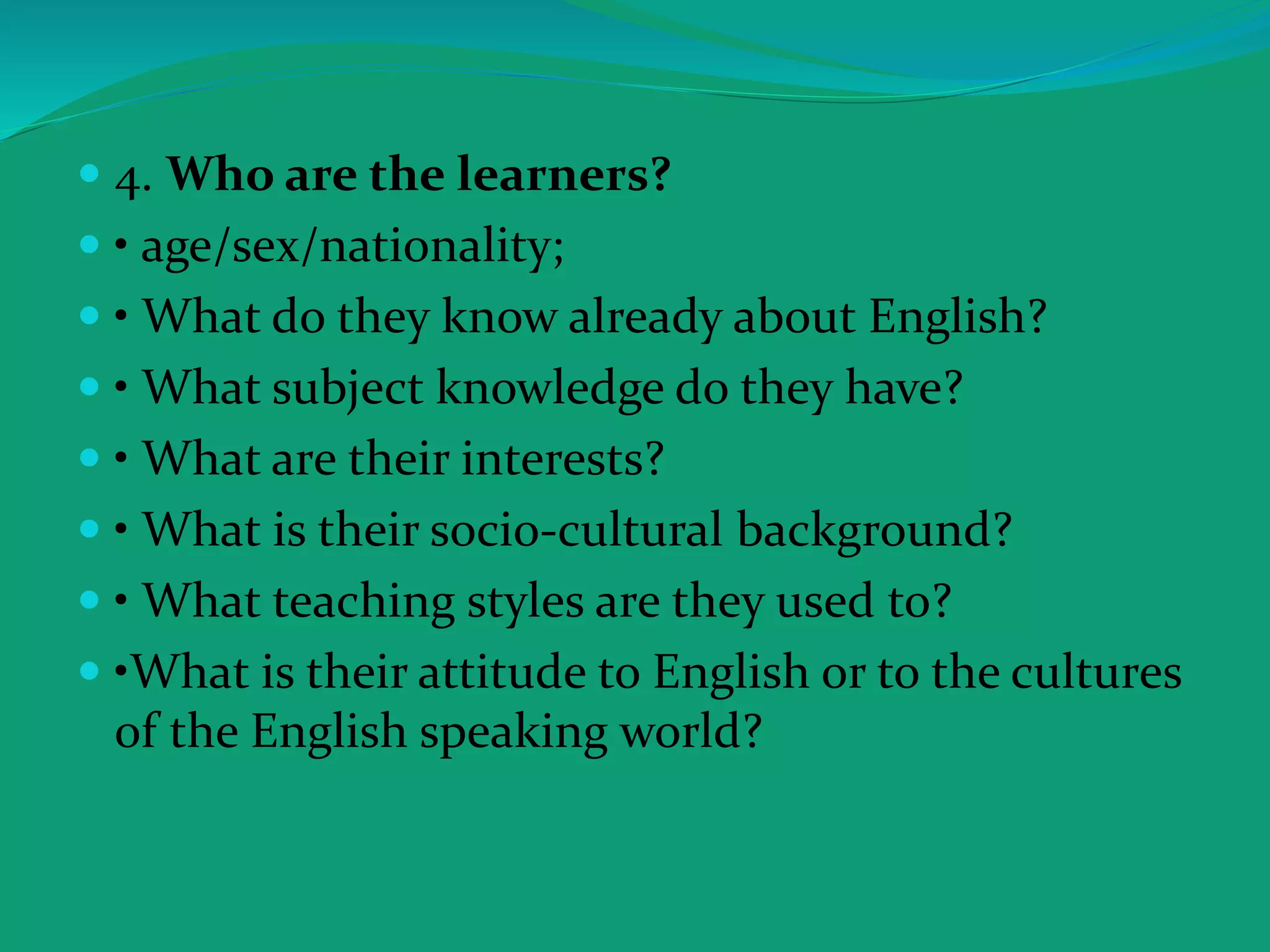  4. Who are the learners?
 • age/sex/nationality;
 • What do they know already about English?
 • What subject knowledge do they have?
 • What are their interests?
 • What is their socio-cultural background?
 • What teaching styles are they used to?
 •What is their attitude to English or to the cultures
of the English speaking world?
 