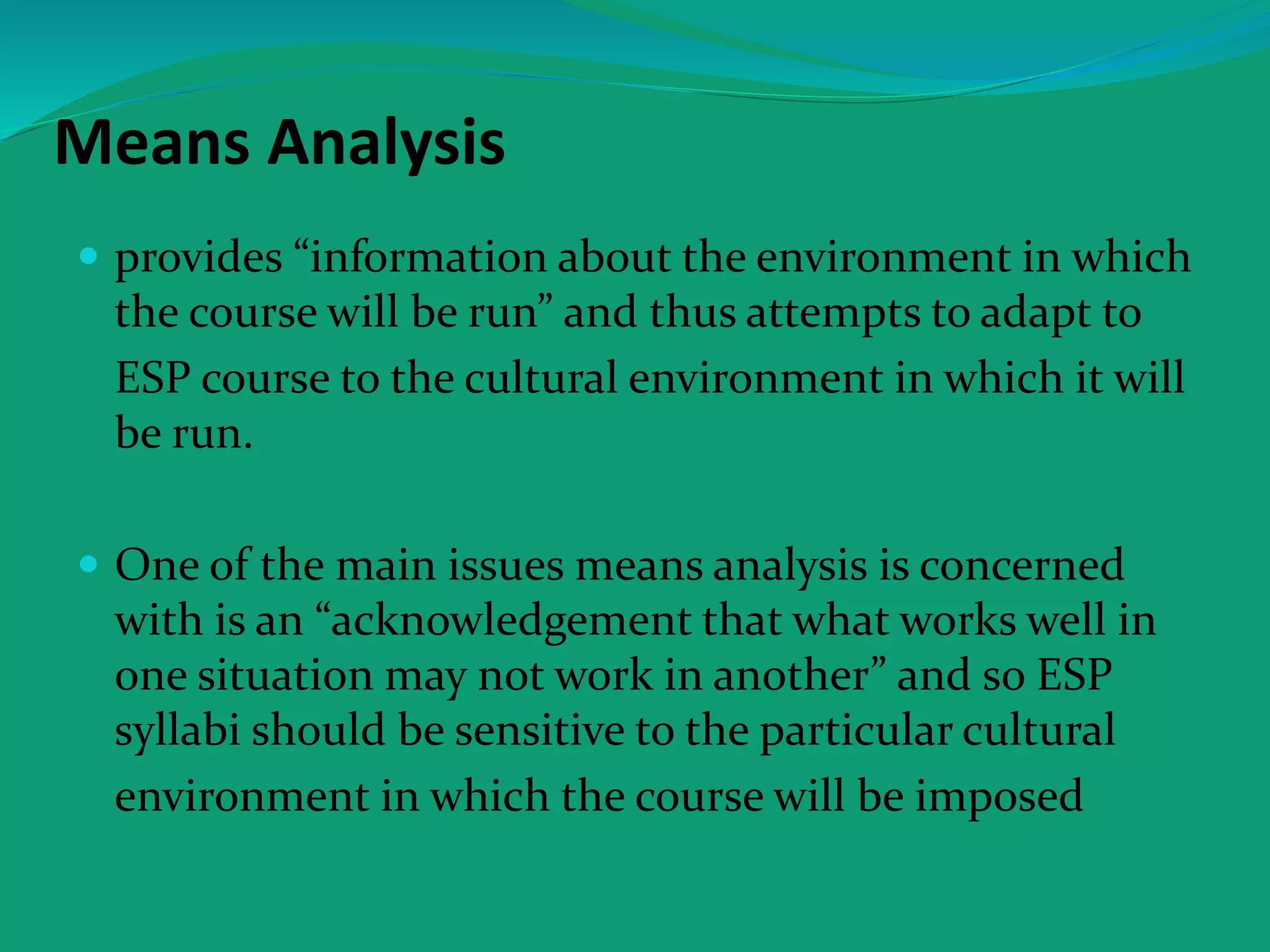 Means Analysis
 provides “information about the environment in which
the course will be run” and thus attempts to adapt to
ESP course to the cultural environment in which it will
be run.
 One of the main issues means analysis is concerned
with is an “acknowledgement that what works well in
one situation may not work in another” and so ESP
syllabi should be sensitive to the particular cultural
environment in which the course will be imposed
 