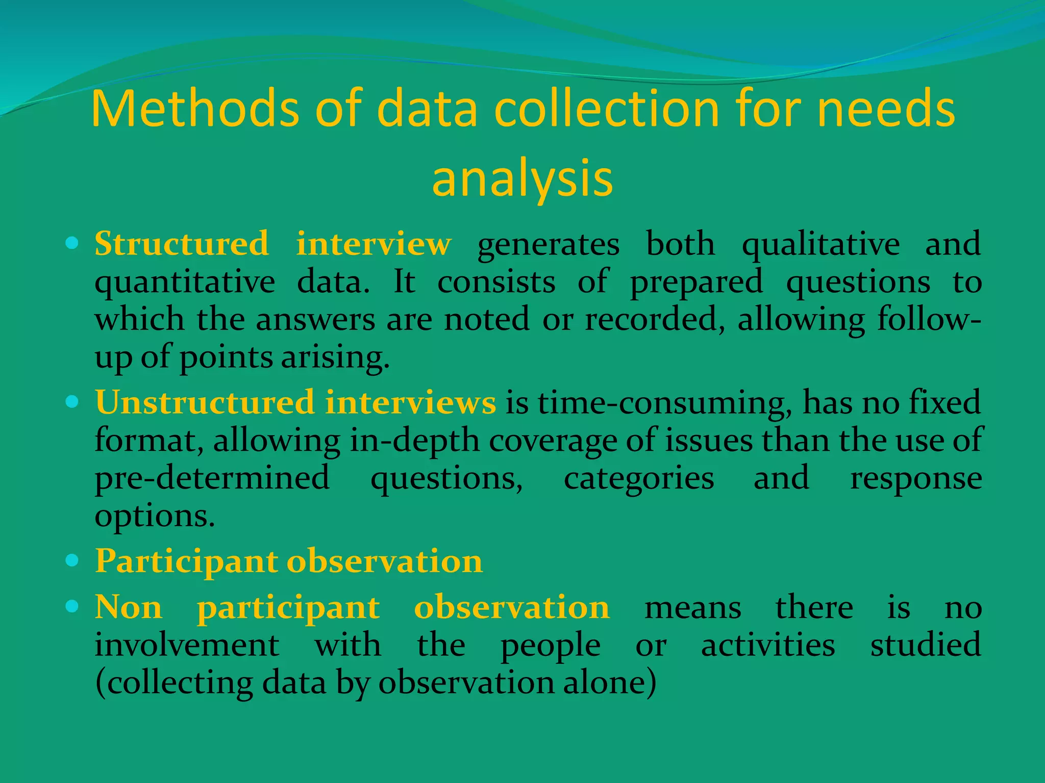 Methods of data collection for needs
analysis
 Structured interview generates both qualitative and
quantitative data. It consists of prepared questions to
which the answers are noted or recorded, allowing follow-
up of points arising.
 Unstructured interviews is time-consuming, has no fixed
format, allowing in-depth coverage of issues than the use of
pre-determined questions, categories and response
options.
 Participant observation
 Non participant observation means there is no
involvement with the people or activities studied
(collecting data by observation alone)
 