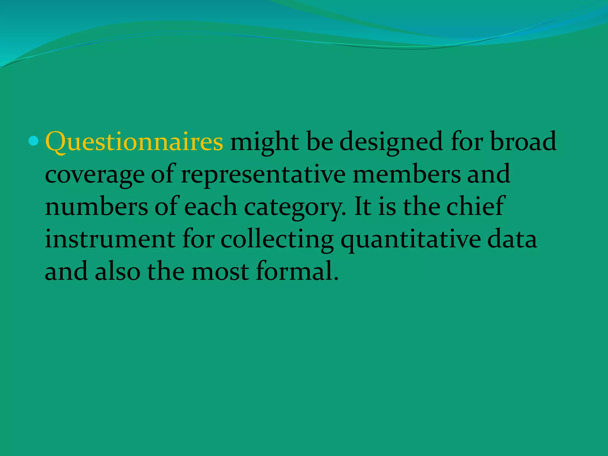 Questionnaires might be designed for broad
coverage of representative members and
numbers of each category. It is the chief
instrument for collecting quantitative data
and also the most formal.
 