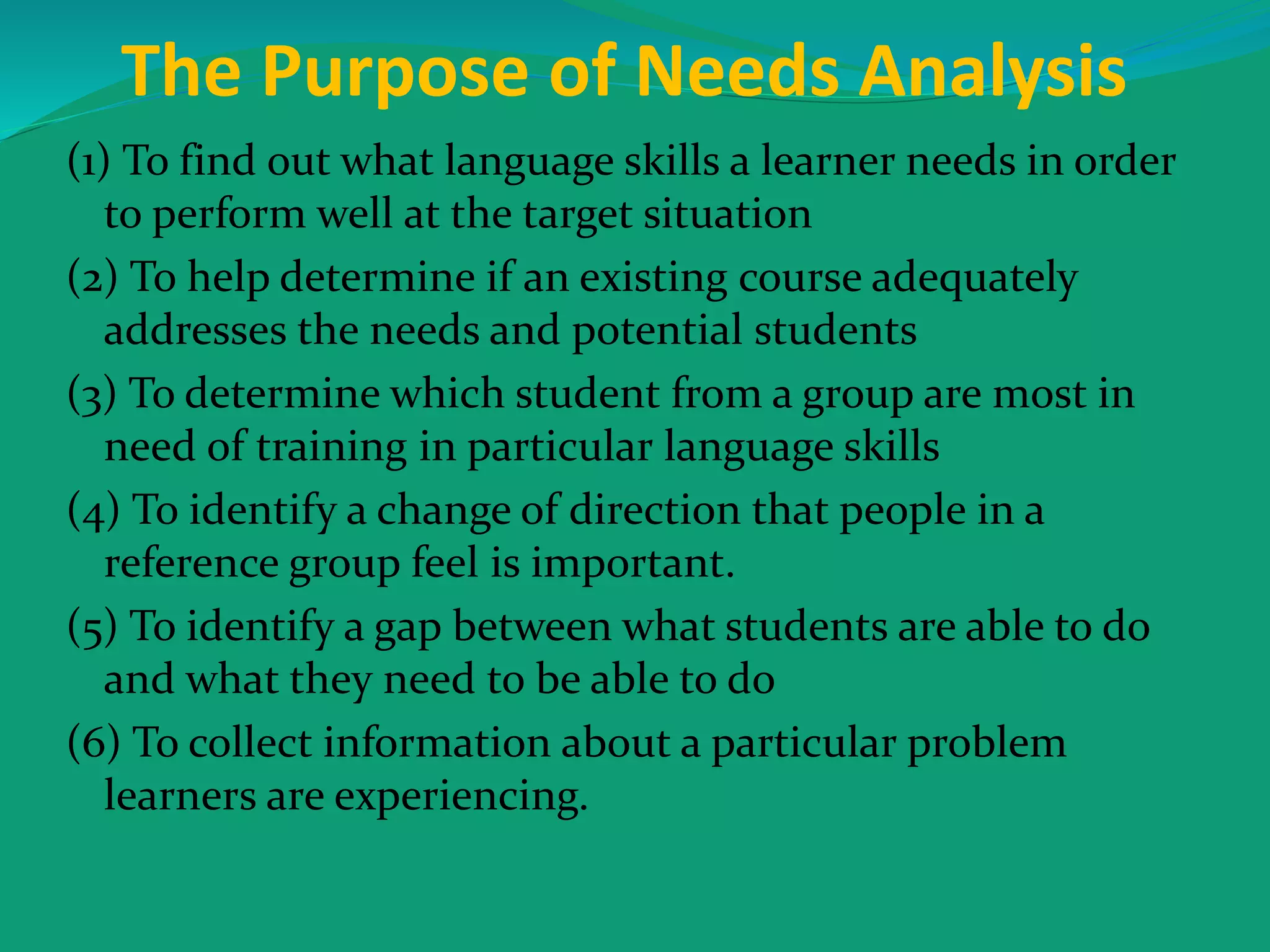 The Purpose of Needs Analysis
(1) To find out what language skills a learner needs in order
to perform well at the target situation
(2) To help determine if an existing course adequately
addresses the needs and potential students
(3) To determine which student from a group are most in
need of training in particular language skills
(4) To identify a change of direction that people in a
reference group feel is important.
(5) To identify a gap between what students are able to do
and what they need to be able to do
(6) To collect information about a particular problem
learners are experiencing.
 