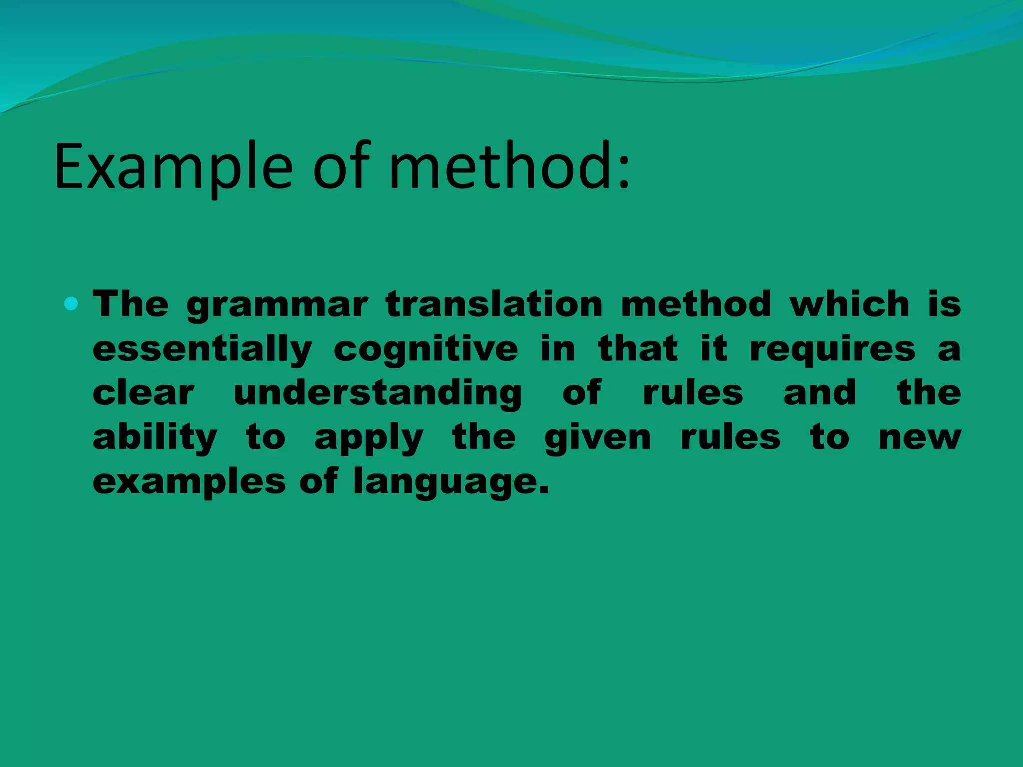 Example of method:
 The grammar translation method which is
essentially cognitive in that it requires a
clear understanding of rules and the
ability to apply the given rules to new
examples of language.
 
