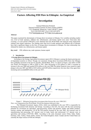 European Journal of Business and Management www.iiste.org
ISSN 2222-1905 (Paper) ISSN 2222-2839 (Online)
Vol.6, No.31, 2014
297
Factors Affecting FDI Flow in Ethiopia: An Empirical
Investigation
Amanuel Mekonnen Workneh
National Graduate Institute for Policy Studies (GRIPS)
7-22-1 Roppongi, Minato-ku | Tokyo 106-8677 | Japan
Tel 81 (0)3 6439 6047 | Fax 81 (0)3 6439 6070
Email karin@grips.ac.jp | Web http://www.grips.ac.jp
Abstract
This paper examined the determinants of foreign direct investment in Ethiopia. Five variables including market
size, level of trade openness, inflation rate, infrastructure, and human capital were used. Time-series data
covering a 21-year period (1990-2011) were obtained from the World Bank and analyzed using multivariate
ordinary least square regression. The findings show that level of trade openness and inflation rate of Ethiopia
have had a significant impact on the flow of foreign direct investments to Ethiopia. No clear relationship was
obtained for market size, infrastructure, and human capital.
Key word FDI, inflation rate, trade openness, human capital
1. Introduction
1 Foreign Direct Investment in Ethiopia
According to the Foreign Agricultural Investment report (2011) Ethiopia is among the fastest growing non
oil dependent countries in Africa. Though, not consistent, foreign direct investment (FDI) flows into Ethiopia
have gradually increased in the last two decades. (World Bank, 2012). As shown in Figure 1 the inflow of FDI
rose from$ 150 thousand in 1990 to $288 in 1997. After decreasing to $70 million in 1999, it resumed its
increase in the year 2000 and reached $550 million in the year 2006.The global financial crises caused its rapid
plunge in the year 2007 and 2008 to $222 million and $109 million respectively, but since then it has again been
increasing and exceeded$600 million in the year 2011.
Figure 1. Ethiopian foreign direct investment data between the years 1990-2011.
Note: own computation from World Bank: World Development Indicators data.
The Ethiopian Investment Agency (EIA), which was established in the year 1992 is responsible for
facilitating investment both domestic and foreign. According to the EIA, the areas with the most promising
potential for investment are agriculture, agro-processing, textiles and garment, leather and leather products,
tourism, mining, and hydropower. Of all the FDI projects licensed by the year 2003, 46.6 percent were in
manufacturing and processing, 40.7 percent were in trade, hotels and tourism,and 12.7 percent were in
agriculture and mining (UNCTAD, 2004). According to the same document source China, India, Sudan,
Germany, Italy, Turkey, Saudi Arabia, Yemen, the United Kingdom, Israel, Canada and the United States are
currently the major sources of FDI into Ethiopia.
0
200000000
400000000
600000000
800000000
EthiopianFDI ($)
Ethiopian FDI ($)
 