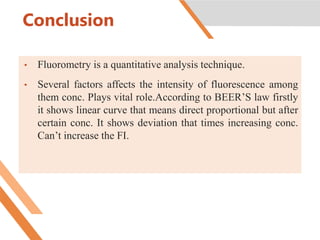 Conclusion
• Fluorometry is a quantitative analysis technique.
• Several factors affects the intensity of fluorescence among
them conc. Plays vital role.According to BEER’S law firstly
it shows linear curve that means direct proportional but after
certain conc. It shows deviation that times increasing conc.
Can’t increase the FI.
 