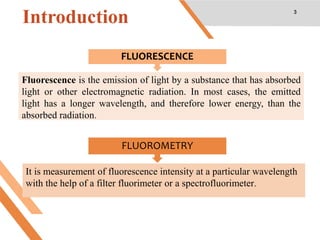 Introduction 3
FLUORESCENCE
FLUOROMETRY
Fluorescence is the emission of light by a substance that has absorbed
light or other electromagnetic radiation. In most cases, the emitted
light has a longer wavelength, and therefore lower energy, than the
absorbed radiation.
It is measurement of fluorescence intensity at a particular wavelength
with the help of a filter fluorimeter or a spectrofluorimeter.
 