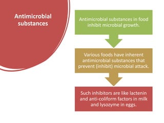 Antimicrobial
substances
Such inhibitors are like lactenin
and anti-coliform factors in milk
and lysozyme in eggs.
Various foods have inherent
antimicrobial substances that
prevent (inhibit) microbial attack.
Antimicrobial substances in food
inhibit microbial growth.
 