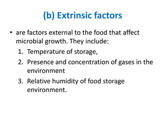 (b) Extrinsic factors
• are factors external to the food that affect
microbial growth. They include:
1. Temperature of storage,
2. Presence and concentration of gases in the
environment
3. Relative humidity of food storage
environment.
 