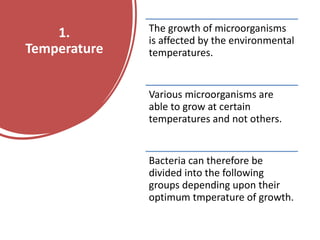 1.
Temperature
The growth of microorganisms
is affected by the environmental
temperatures.
Various microorganisms are
able to grow at certain
temperatures and not others.
Bacteria can therefore be
divided into the following
groups depending upon their
optimum tmperature of growth.
 