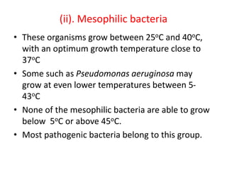 (ii). Mesophilic bacteria
• These organisms grow between 25oC and 40oC,
with an optimum growth temperature close to
37oC
• Some such as Pseudomonas aeruginosa may
grow at even lower temperatures between 5-
43oC
• None of the mesophilic bacteria are able to grow
below 5oC or above 45oC.
• Most pathogenic bacteria belong to this group.
 