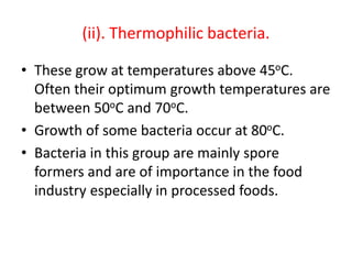 (ii). Thermophilic bacteria.
• These grow at temperatures above 45oC.
Often their optimum growth temperatures are
between 50oC and 70oC.
• Growth of some bacteria occur at 80oC.
• Bacteria in this group are mainly spore
formers and are of importance in the food
industry especially in processed foods.
 