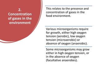 2.
Concentration
of gases in the
environment
This relates to the presence and
concentration of gases in the
food environment.
Various microorganisms require
for growth, either high oxygen
tension (aerobic), low oxygen
tension (microaerobic) or
absence of oxygen (anaerobic).
Some microorganisms may grow
either in high oxygen tension, or
in the absence of oxygen
(facultative anaerobes).
 