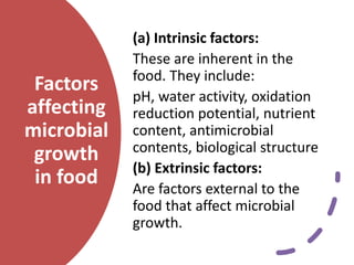 Factors
affecting
microbial
growth
in food
(a) Intrinsic factors:
These are inherent in the
food. They include:
pH, water activity, oxidation
reduction potential, nutrient
content, antimicrobial
contents, biological structure
(b) Extrinsic factors:
Are factors external to the
food that affect microbial
growth.
 