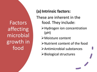 Factors
affecting
microbial
growth in
food
(a)Intrinsic factors:
These are inherent in the
food. They include:
Hydrogen ion concentration
(pH)
Moisture content
Nutrient content of the food
Antimicrobial substances
Biological structures
 