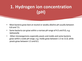 1. Hydrogen ion concentration
(pH)
• Most bacteria grow best at neutral or weakly alkaline pH usually between
6.8 and 7.5.
• Some bacteria can grow within a narrow pH range of 4.5 and 9.0, e.g.
Salmonella
• Other microorganisms especially yeasts and molds and some bacteria
grow within a wide pH range, e.g. molds grow between 1.5 to 11.0, while
yeasts grow between 1.5 and 8.5.
 