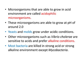 • Microorganisms that are able to grow in acid
environment are called acidophilic
microorganisms.
• These microorganisms are able to grow at pH of
around 2.0
• Yeasts and molds grow under acidic conditions.
• Other microorganisms such as Vibrio cholerae are
sensitive to acids and prefer alkaline conditions.
• Most bacteria are killed in strong acid or strong
alkaline environment except Mycobacteria.
 
