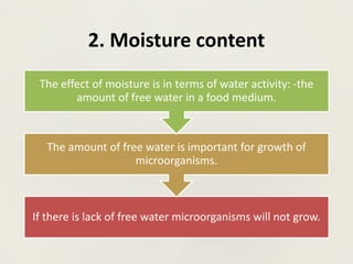 2. Moisture content
If there is lack of free water microorganisms will not grow.
The amount of free water is important for growth of
microorganisms.
The effect of moisture is in terms of water activity: -the
amount of free water in a food medium.
 