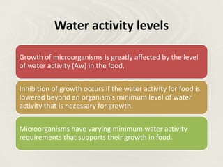 Water activity levels
Growth of microorganisms is greatly affected by the level
of water activity (Aw) in the food.
Inhibition of growth occurs if the water activity for food is
lowered beyond an organism’s minimum level of water
activity that is necessary for growth.
Microorganisms have varying minimum water activity
requirements that supports their growth in food.
 