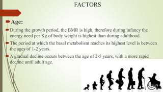 FACTORS
Age:
During the growth period, the BMR is high, therefore during infancy the
energy need per Kg of body weight is highest than during adulthood.
The period at which the basal metabolism reaches its highest level is between
the ages of 1-2 years.
A gradual decline occurs between the age of 2-5 years, with a more rapid
decline until adult age.
 