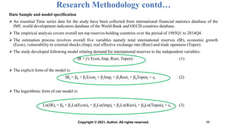 Data Sample and model specification
 An essential Time series data for the study have been collected from international financial statistics database of the
IMF, world development indicators database of the World Bank and OECD countries database.
 The empirical analysis covers overall ten top reserves holding countries over the period of 1985Q1 to 2014Q4.
 The estimation process involves overall five variables namely total international reserves (IR), economic growth
(Econ), vulnerability to external shocks (Imp), real effective exchange rate (Reer) and trade openness (Topen).
 The study developed following model relating demand for international reserves to the independent variables:
IR = f ( Econ, Imp, Reer, Topen) (1)
 The explicit form of the model is:
IRt = β0 + β1Econt + β2Impt + β3Reert + β4Topent + εt (2)
 The logarithmic form of our model is:
Ln(IR)t = β0 + β1Ln(Econ)t + β2Ln(Imp)t + β3Ln(Reer)t + β4Ln(Topen)t + εt (3)
Research Methodology contd…
11
Copyright © 2021, Author. All rights reserved.
 