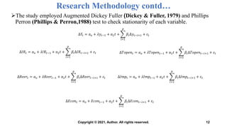 Research Methodology contd…
The study employed Augmented Dickey Fuller (Dickey & Fuller, 1979) and Phillips
Perron (Phillips & Perron,1988) test to check stationarity of each variable.
12
∆𝑌𝑡 = 𝑎𝑜 + 𝜆𝑦𝑡−1 + 𝑎2𝑡 +
𝑖=1
𝑝
𝛽𝑖∆𝑦𝑡−𝑖+1 + 𝜀𝑡
∆𝐼𝑅𝑡 = 𝑎𝑜 + 𝜆𝐼𝑅𝑡−1 + 𝑎2𝑡 +
𝑖=1
𝑝
𝛽𝑖∆𝐼𝑅𝑡−𝑖+1 + 𝜀𝑡 ∆𝑇𝑜𝑝𝑒𝑛𝑡 = 𝑎𝑜 + 𝜆𝑇𝑜𝑝𝑒𝑛𝑡−1 + 𝑎2𝑡 +
𝑖=1
𝑝
𝛽𝑖∆𝑇𝑜𝑝𝑒𝑛𝑡−𝑖+1 + 𝜀𝑡
∆𝑅𝑒𝑒𝑟𝑡 = 𝑎𝑜 + 𝜆𝑅𝑒𝑒𝑟𝑡−1 + 𝑎2𝑡 +
𝑖=1
𝑝
𝛽𝑖∆𝑅𝑒𝑒𝑟𝑡−𝑖+1 + 𝜀𝑡 ∆𝐼𝑚𝑝𝑡 = 𝑎𝑜 + 𝜆𝐼𝑚𝑝𝑡−1 + 𝑎2𝑡 +
𝑖=1
𝑝
𝛽𝑖∆𝐼𝑚𝑝𝑡−𝑖+1 + 𝜀𝑡
∆𝐸𝑐𝑜𝑛𝑡 = 𝑎𝑜 + 𝐸𝑐𝑜𝑛𝑡−1 + 𝑎2𝑡 +
𝑖=1
𝑝
𝛽𝑖∆𝐸𝑐𝑜𝑛𝑡−𝑖+1 + 𝜀𝑡
Copyright © 2021, Author. All rights reserved.
 