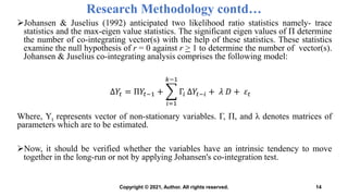 Research Methodology contd…
Johansen & Juselius (1992) anticipated two likelihood ratio statistics namely- trace
statistics and the max-eigen value statistics. The significant eigen values of Π determine
the number of co-integrating vector(s) with the help of these statistics. These statistics
examine the null hypothesis of r = 0 against r > 1 to determine the number of vector(s).
Johansen & Juselius co-integrating analysis comprises the following model:
Where, Yt represents vector of non-stationary variables. Γ, Π, and λ denotes matrices of
parameters which are to be estimated.
Now, it should be verified whether the variables have an intrinsic tendency to move
together in the long-run or not by applying Johansen's co-integration test.
14
Δ𝑌𝑡 = Π𝑌𝑡−1 +
𝑖=1
𝑘−1
Γ𝑖 Δ𝑌𝑡−𝑖 + 𝜆 𝐷 + 𝜀𝑡
Copyright © 2021, Author. All rights reserved.
 