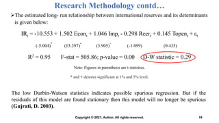 Research Methodology contd…
The estimated long- run relationship between international reserves and its determinants
is given below:
IRt = -10.553 + 1.502 Econt + 1.046 Impt - 0.298 Reert + 0.145 Topent + εt
(-5.004)
*
(15.397)*
(3.905)
+
(-1.099) (0.435)
R2 = 0.95 F-stat = 505.86; p-value = 0.00 D-W statistic = 0.29
Note: Figures in parenthesis are t-statistics.
* and + denotes significant at 1% and 5% level.
16
The low Durbin-Watson statistics indicates possible spurious regression. But if the
residuals of this model are found stationary then this model will no longer be spurious
(Gujrati, D. 2003).
Copyright © 2021, Author. All rights reserved.
 