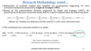 Stationarity of residuals implies that variables are co-integrated suggesting for error
correction mechanism proposed by Engle & Granger (1987).
Based on the representation theorem suggested by Engle and Granger (1987), the
specification of the error correction model that we want to estimate takes the following form:
ΔlnIRt = α0 + βi ΔlnIRt−1 + γi ΔlnEcont−1 + δi ΔlnImpt−1 + ψi ΔlnReert−1 + ϕi ΔlnTopent−1 + λ ECTt−1 + εi
Where all variables are defined as before and ECT is the error correction term.
The estimated error correction model is as under:
∆IRt = 0.145 + 1.029 ∆LnEcon – 1.252 ∆LnImp – 0.214 ∆LnReer + 0.833 ∆LnTopen– 0.169 ECT
(0.93) (2.88)+ (-1.76)# (-1.11) (1.13) (-3.46)+
Note: Figures in parenthesis are t-statistics.
+and # denotes significant at 5% and 10% level.
Research Methodology contd…
17
Copyright © 2021, Author. All rights reserved.
 