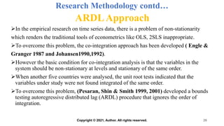 Research Methodology contd…
ARDLApproach
In the empirical research on time series data, there is a problem of non-stationarity
which renders the traditional tools of econometrics like OLS, 2SLS inappropriate.
To overcome this problem, the co-integration approach has been developed ( Engle &
Granger 1987 and Johansen1990,1992).
However the basic condition for co-integration analysis is that the variables in the
system should be non-stationary at levels and stationary of the same order.
When another five countries were analysed, the unit root tests indicated that the
variables under study were not found integrated of the same order.
To overcome this problem, (Pesaran, Shin & Smith 1999, 2001) developed a bounds
testing autoregressive distributed lag (ARDL) procedure that ignores the order of
integration.
26
Copyright © 2021, Author. All rights reserved.
 