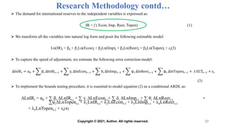Research Methodology contd…
 The demand for international reserves to the independent variables is expressed as:
IR = f ( Econ, Imp, Reer, Topen) (1)
 We transform all the variables into natural log form and posit the following estimable model:
Ln(IR)t = β0 + β1Ln(Econ)t + β2Ln(Imp)t + β3Ln(Reer)t + β4Ln(Topen)t + εt(2)
 To capture the speed of adjustment, we estimate the following error correction model:
ΔlnIRt = α0 + βi ΔlnIRt−1 + γi ΔlnEcont−1 + δi ΔlnImpt−1 + ψi ΔlnReert−1 + ϕi ΔlnTopent−1 + λ ECTt−1 + εi
(3)
 To implement the bounds testing procedure, it is essential to model equation (2) as a conditional ARDL as:
∆LnIRt = α0 + ∑ βi ∆LnIRt-i + ∑ γi ∆LnEcont-i+ ∑ δi ∆LnImpt-i + ∑ θi ∆LnReert-i +
∑ψi∆LnTopent-i + λ1LnIRt-i+ λ2LnEcont-1 + λ3LnImpt-1 + λ4LnReert-1
+ λ5LnTopent-1 + εt(4)
27
Copyright © 2021, Author. All rights reserved.
 