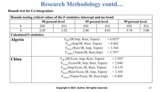 Research Methodology contd…
Bounds test for Co-integration:
28
Bounds testing critical values of the F-statistics: intercept and no trend
90 percent level 95 percent level 99 percent level
k I(0) I(1) I(0) I(1) I(0) I(1)
4 2.45 3.52 2.86 4.01 3.74 5.06
Calculated F-statistics:
Algeria FIR (IR/Imp, Reer, Topen) = 6.035*
FImp (Imp/IR, Reer, Topen) = 4.802
FReer (Reer/IR, Imp, Topen) = 3.364
FTopen (Topen/IR, Reer,Imp) = 3.787#
China FIR (IR/Econ, Imp, Reer, Topen) = 3.595#
FEcon (Econ/IR, Imp, Reer, Topen) = 2.046
FImp (Imp/Econ, IR, Reer, Topen) = 0.179
FReer (Reer/Econ, IR, Imp, Topen) = 3.169
FTopen (Topen/Econ, IR, Reer,Imp) = 0.488
Copyright © 2021, Author. All rights reserved.
 