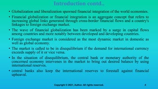 • Globalization and liberalization spawned financial integration of the world economies.
• Financial globalization or financial integration is an aggregate concept that refers to
increasing global links generated through cross-border financial flows and a country's
linkages to foreign exchange market.
• The wave of financial globalization has been marked by a surge in capital flows
among countries and more notably between developed and developing countries.
• Foreign exchange market is considered as the most dynamic market in domestic as
well as global economy.
• The market is called to be in disequilibrium if the demand for international currency
exceeds supply of it or vice versa.
• In the situation of disequilibrium, the central bank or monetary authority of the
concerned economy intervenes in the market to bring out desired balance by using
international reserves.
• central banks also keep the international reserves to forestall against financial
upheaval.
4
Introduction contd..
Copyright © 2021, Author. All rights reserved.
 