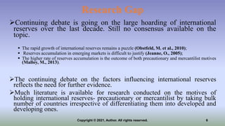 Research Gap
Continuing debate is going on the large hoarding of international
reserves over the last decade. Still no consensus available on the
topic.
 The rapid growth of international reserves remains a puzzle (Obstfeld, M. et al., 2010);
 Reserves accumulation in emerging markets is difficult to justify (Jeanne, O., 2005);
 The higher rate of reserves accumulation is the outcome of both precautionary and mercantilist motives
(Malloy, M., 2013).
The continuing debate on the factors influencing international reserves
reflects the need for further evidence.
Much literature is available for research conducted on the motives of
holding international reserves- precautionary or mercantilist by taking bulk
number of countries irrespective of differentiating them into developed and
developing ones.
6
Copyright © 2021, Author. All rights reserved.
 