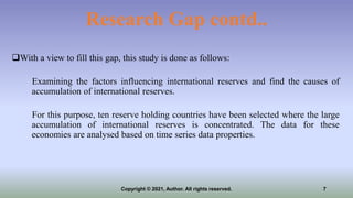 Research Gap contd..
With a view to fill this gap, this study is done as follows:
Examining the factors influencing international reserves and find the causes of
accumulation of international reserves.
For this purpose, ten reserve holding countries have been selected where the large
accumulation of international reserves is concentrated. The data for these
economies are analysed based on time series data properties.
7
Copyright © 2021, Author. All rights reserved.
 