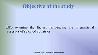 Objective of the study
To examine the factors influencing the international
reserves of selected countries.
8
Copyright © 2021, Author. All rights reserved.
 