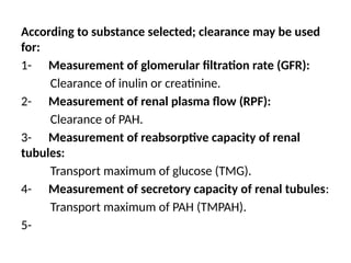 According to substance selected; clearance may be used
for:
1- Measurement of glomerular filtration rate (GFR):
Clearance of inulin or creatinine.
2- Measurement of renal plasma flow (RPF):
Clearance of PAH.
3- Measurement of reabsorptive capacity of renal
tubules:
Transport maximum of glucose (TMG).
4- Measurement of secretory capacity of renal tubules:
Transport maximum of PAH (TMPAH).
5-
 