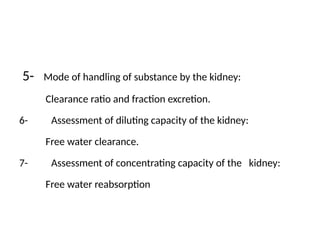 5- Mode of handling of substance by the kidney:
Clearance ratio and fraction excretion.
6- Assessment of diluting capacity of the kidney:
Free water clearance.
7- Assessment of concentrating capacity of the kidney:
Free water reabsorption
 