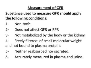 Measurement of GFR
Substance used to measure GFR should apply
the following conditions:
1- Non-toxic.
2- Does not affect GFR or RPF.
3- Not metabolized by the body or the kidney.
4- Freely filtered: of small molecular weight
and not bound to plasma proteins
5- Neither reabsorbed nor secreted.
6- Accurately measured in plasma and urine.
 