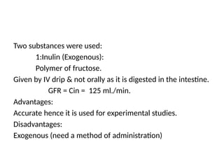 Two substances were used:
1:Inulin (Exogenous):
Polymer of fructose.
Given by IV drip & not orally as it is digested in the intestine.
GFR = Cin = 125 ml./min.
Advantages:
Accurate hence it is used for experimental studies.
Disadvantages:
Exogenous (need a method of administration)
 