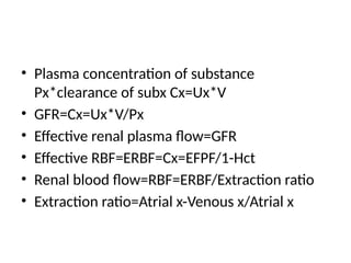 • Plasma concentration of substance
Px*clearance of subx Cx=Ux*V
• GFR=Cx=Ux*V/Px
• Effective renal plasma flow=GFR
• Effective RBF=ERBF=Cx=EFPF/1-Hct
• Renal blood flow=RBF=ERBF/Extraction ratio
• Extraction ratio=Atrial x-Venous x/Atrial x
 