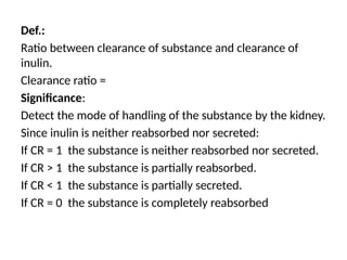 Def.:
Ratio between clearance of substance and clearance of
inulin.
Clearance ratio =
Significance:
Detect the mode of handling of the substance by the kidney.
Since inulin is neither reabsorbed nor secreted:
If CR = 1 the substance is neither reabsorbed nor secreted.
If CR > 1 the substance is partially reabsorbed.
If CR < 1 the substance is partially secreted.
If CR = 0 the substance is completely reabsorbed
 