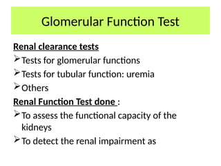 Glomerular Function Test
Renal clearance tests
Tests for glomerular functions
Tests for tubular function: uremia
Others
Renal Function Test done :
To assess the functional capacity of the
kidneys
To detect the renal impairment as
 