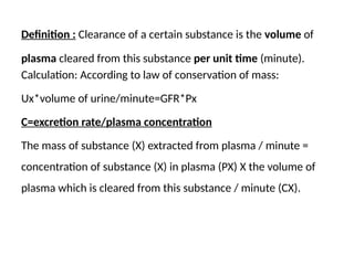 Definition : Clearance of a certain substance is the volume of
plasma cleared from this substance per unit time (minute).
Calculation: According to law of conservation of mass:
Ux*volume of urine/minute=GFR*Px
C=excretion rate/plasma concentration
The mass of substance (X) extracted from plasma / minute =
concentration of substance (X) in plasma (PX) X the volume of
plasma which is cleared from this substance / minute (CX).
 
