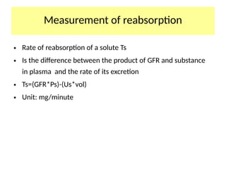 Measurement of reabsorption
• Rate of reabsorption of a solute Ts
• Is the difference between the product of GFR and substance
in plasma and the rate of its excretion
• Ts=(GFR*Ps)-(Us*vol)
• Unit: mg/minute
 