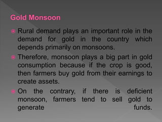  Rural demand plays an important role in the
demand for gold in the country which
depends primarily on monsoons.
 Therefore, monsoon plays a big part in gold
consumption because if the crop is good,
then farmers buy gold from their earnings to
create assets.
 On the contrary, if there is deficient
monsoon, farmers tend to sell gold to
generate funds.
 