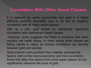  It is believed by some economists that gold is a highly
effective portfolio diversifier due to its low to negative
correlation with all major asset classes.
 Still, as a rule, gold shows no statistically significant
correlation with mainstream asset classes.
 However, some suggests that there is evidence that when
equities are under stress, in other words when shares are
falling rapidly in value, an inverse correlation can develop
between gold and equities
 Gold protects one's portfolio from volatility because the
factors, both at the macro-economic and micro-economic
fronts that affect the returns from most asset classes do not
significantly influence the price of gold.
 