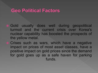  Gold usually does well during geopolitical
turmoil and the current crisis over Korea's
nuclear capability has boosted the prospects of
the yellow metal.
 Crises such as wars, which have a negative
impact on prices of most asset classes, have a
positive impact on gold prices since the demand
for gold goes up as a safe haven for parking
funds.
 