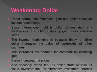  Under normal circumstances, gold and dollar share an
inverse relationship.
 Since international gold is dollar denominated, any
weakness in the dollar pushes up gold prices and vice
versa.
 The inverse relationship is because firstly, a falling
dollar increases the value of currencies of other
countries.
 This increases the demand for commodities including
gold.
 It also increases the prices.
 And secondly, when the US dollar starts to lose its
value, investors look for alternative investment sources
 