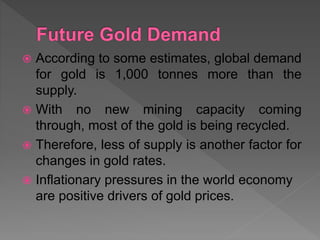  According to some estimates, global demand
for gold is 1,000 tonnes more than the
supply.
 With no new mining capacity coming
through, most of the gold is being recycled.
 Therefore, less of supply is another factor for
changes in gold rates.
 Inflationary pressures in the world economy
are positive drivers of gold prices.
 