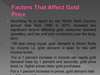  According to a report by the World Gold Council,
annual data from 1990 to 2015, revealed two
significant factors affecting gold consumer demand
(jewellery, and bar and coin combined) over the long-
term.
 "All else being equal, gold demand is driven firstly
by, income i.e. gold demand is seen to rise with
income levels.
 For a 1 percent increase in income per capita gold
demand rises by 1 percent and secondly, gold price
level i.e. higher prices deter gold purchases.
 For a 1 percent increase in prices, gold demand falls
 
