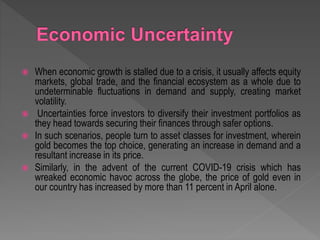  When economic growth is stalled due to a crisis, it usually affects equity
markets, global trade, and the financial ecosystem as a whole due to
undeterminable fluctuations in demand and supply, creating market
volatility.
 Uncertainties force investors to diversify their investment portfolios as
they head towards securing their finances through safer options.
 In such scenarios, people turn to asset classes for investment, wherein
gold becomes the top choice, generating an increase in demand and a
resultant increase in its price.
 Similarly, in the advent of the current COVID-19 crisis which has
wreaked economic havoc across the globe, the price of gold even in
our country has increased by more than 11 percent in April alone.
 